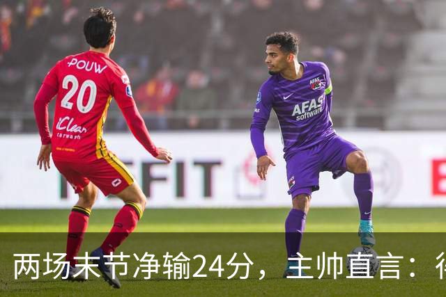 两场末节净输24分，主帅直言：得把失误清理干净